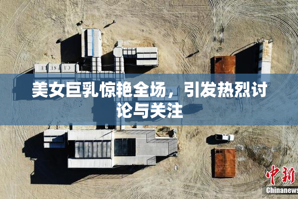 美女巨乳惊艳全场，引发热烈讨论与关注