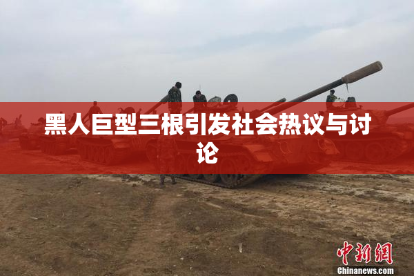 黑人巨型三根引发社会热议与讨论