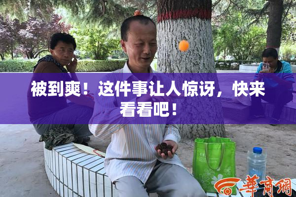 被到爽！这件事让人惊讶，快来看看吧！