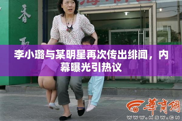 李小璐与某明星再次传出绯闻，内幕曝光引热议