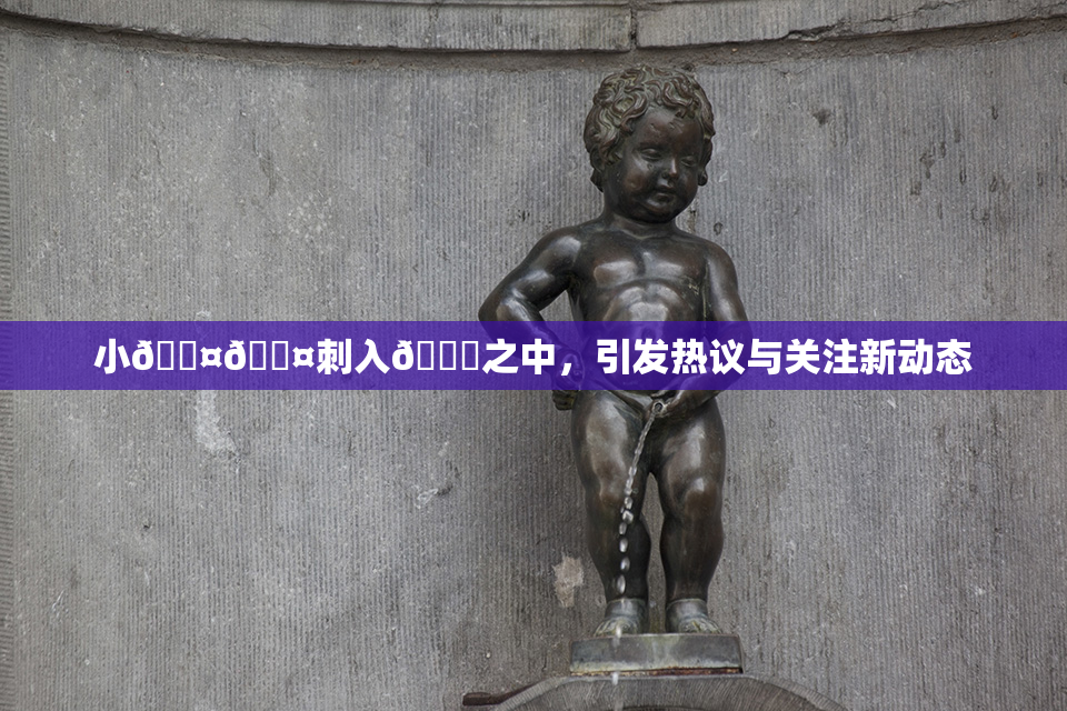 小🐤🐤刺入🍑之中，引发热议与关注新动态