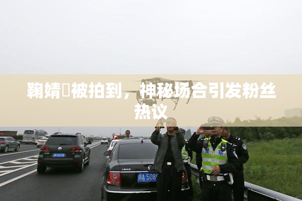 鞠婧祎被拍到，神秘场合引发粉丝热议
