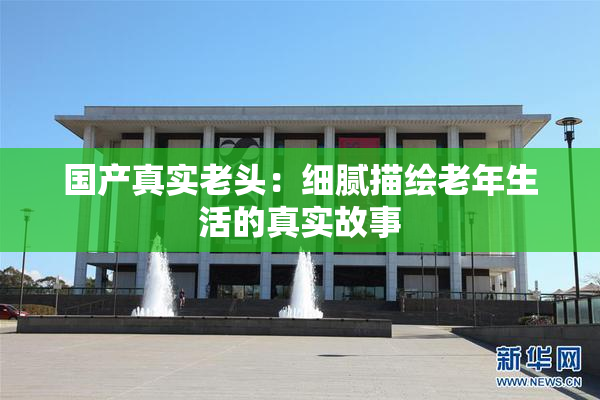 国产真实老头：细腻描绘老年生活的真实故事