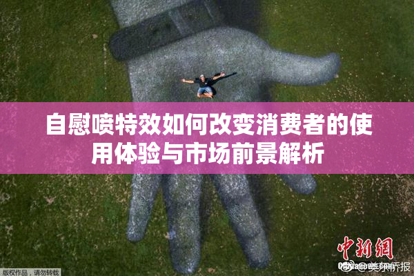 自慰喷特效如何改变消费者的使用体验与市场前景解析