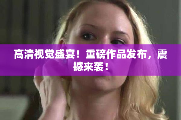 高清视觉盛宴！重磅作品发布，震撼来袭！