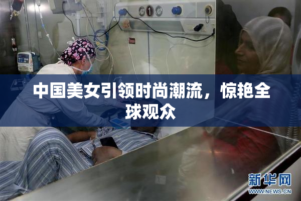 中国美女引领时尚潮流，惊艳全球观众