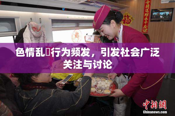 色情乱婬行为频发，引发社会广泛关注与讨论