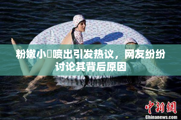 粉嫩小泬喷出引发热议，网友纷纷讨论其背后原因