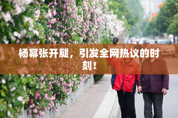 杨幂张开腿，引发全网热议的时刻！