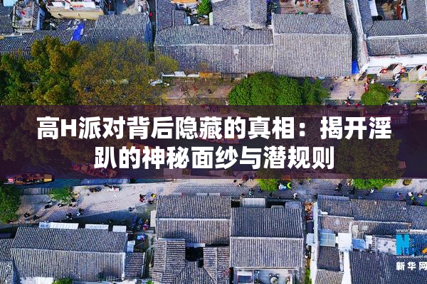 高H派对背后隐藏的真相：揭开淫趴的神秘面纱与潜规则
