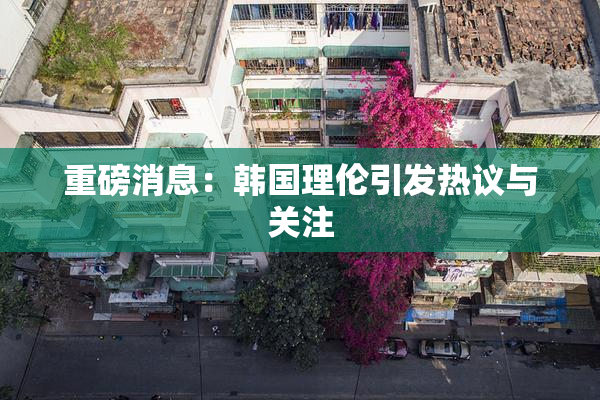重磅消息：韩国理伦引发热议与关注