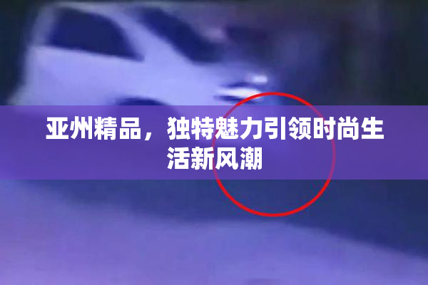 亚州精品，独特魅力引领时尚生活新风潮