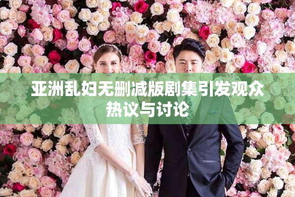 亚洲乱妇无删减版剧集引发观众热议与讨论