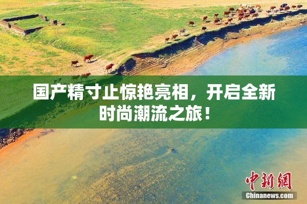 国产精寸止惊艳亮相，开启全新时尚潮流之旅！