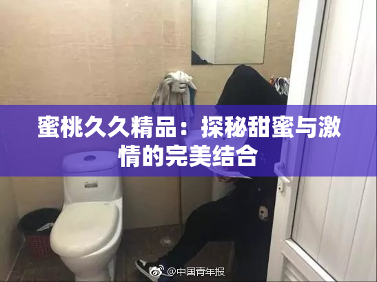 蜜桃久久精品：探秘甜蜜与激情的完美结合