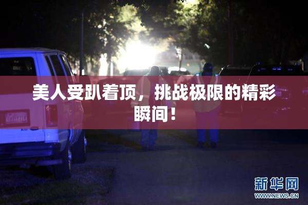 美人受趴着顶，挑战极限的精彩瞬间！