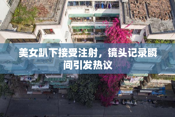 美女趴下接受注射，镜头记录瞬间引发热议