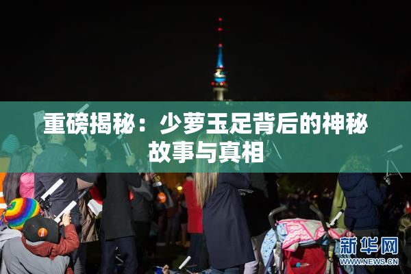 重磅揭秘：少萝玉足背后的神秘故事与真相
