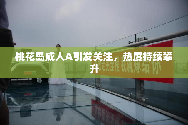 桃花岛成人A引发关注，热度持续攀升