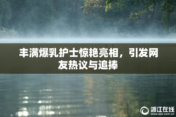 丰满爆乳护士惊艳亮相，引发网友热议与追捧