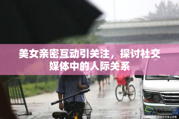 美女亲密互动引关注，探讨社交媒体中的人际关系