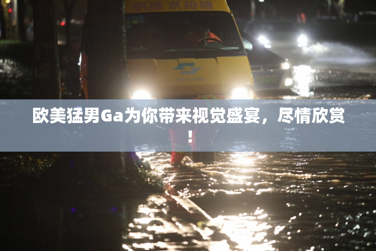 欧美猛男Ga为你带来视觉盛宴，尽情欣赏！