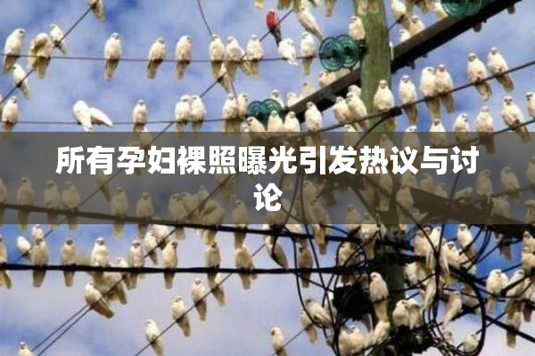 所有孕妇裸照曝光引发热议与讨论