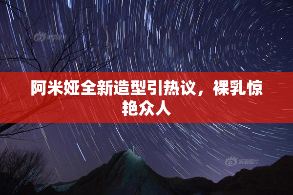 阿米娅全新造型引热议，裸乳惊艳众人