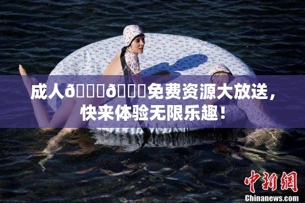 成人🍆🍑免费资源大放送，快来体验无限乐趣！