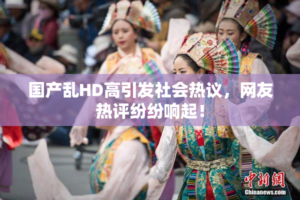 国产乱HD高引发社会热议，网友热评纷纷响起！