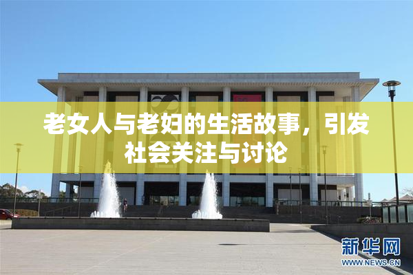 老女人与老妇的生活故事，引发社会关注与讨论