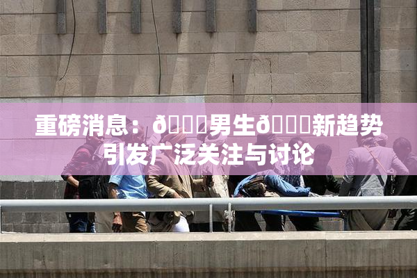 重磅消息：🔞男生🍆新趋势引发广泛关注与讨论