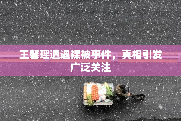 王馨瑶遭遇裸被事件，真相引发广泛关注