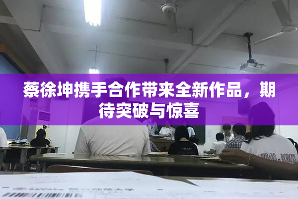 蔡徐坤携手合作带来全新作品，期待突破与惊喜