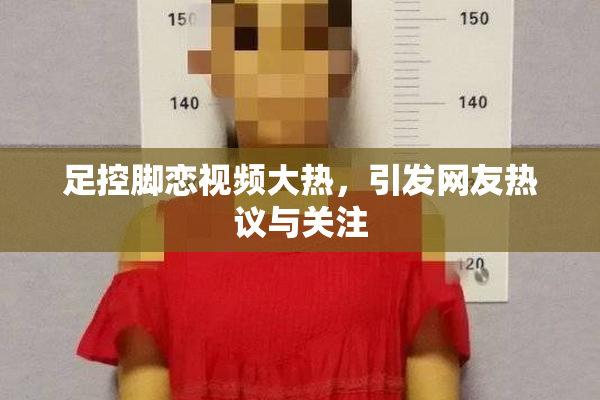 足控脚恋视频大热，引发网友热议与关注
