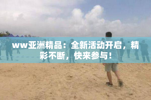 ww亚洲精品：全新活动开启，精彩不断，快来参与！