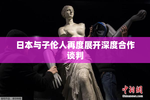 日本与子伦人再度展开深度合作谈判