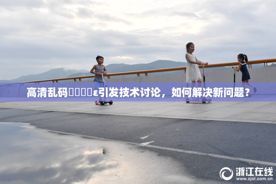 高清乱码❌‌❌‌ε引发技术讨论，如何解决新问题？