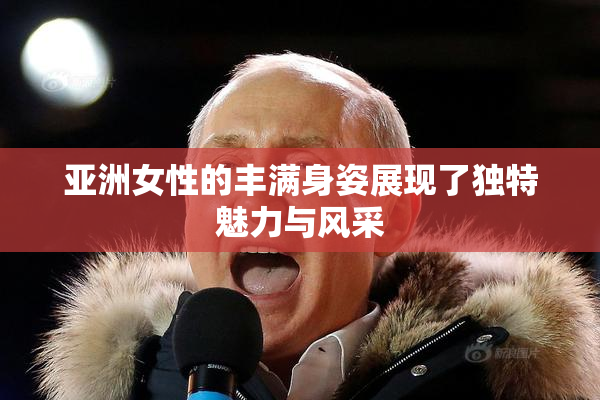 亚洲女性的丰满身姿展现了独特魅力与风采