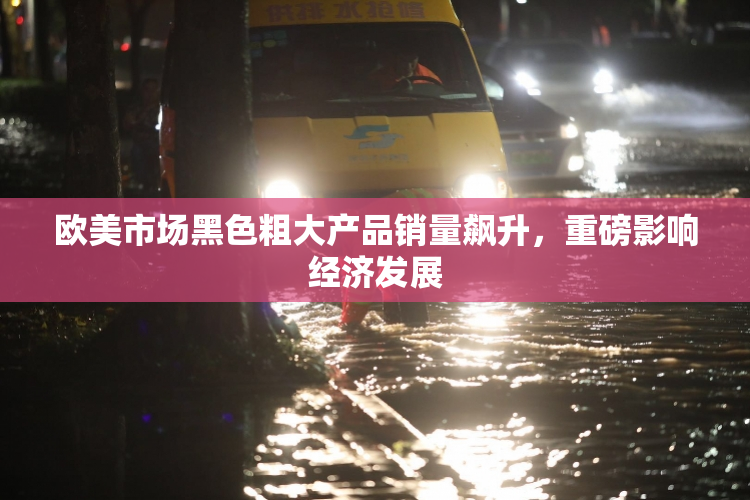 欧美市场黑色粗大产品销量飙升，重磅影响经济发展