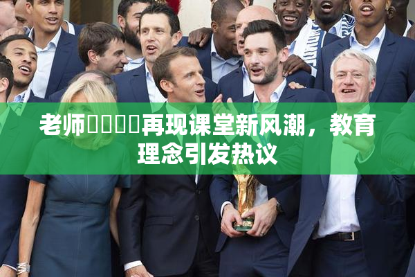 老师❌‌❌‌再现课堂新风潮，教育理念引发热议
