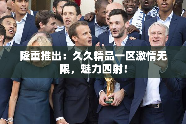 隆重推出：久久精品一区激情无限，魅力四射！