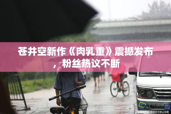 苍井空新作《肉乳重》震撼发布，粉丝热议不断