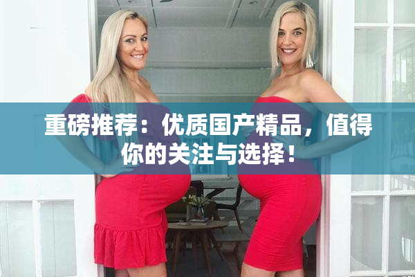重磅推荐：优质国产精品，值得你的关注与选择！