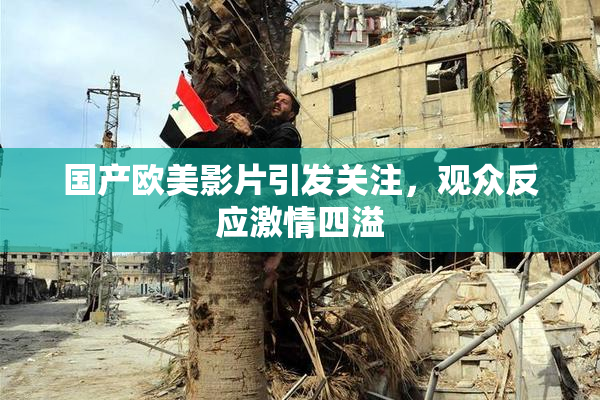 国产欧美影片引发关注，观众反应激情四溢
