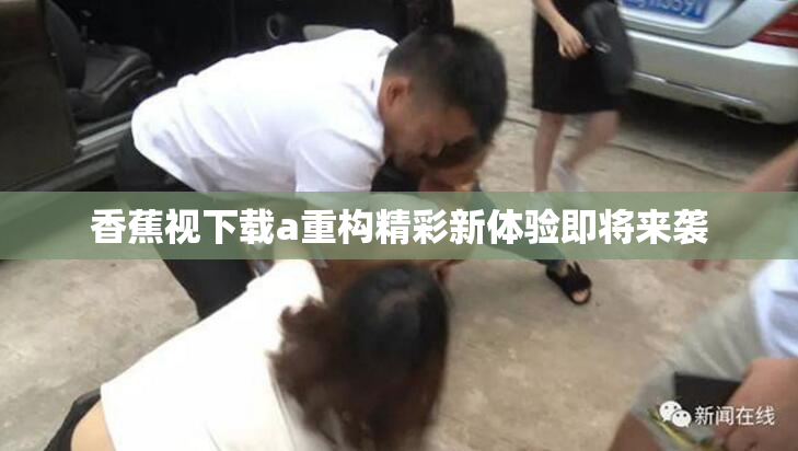 香蕉视下载a重构精彩新体验即将来袭