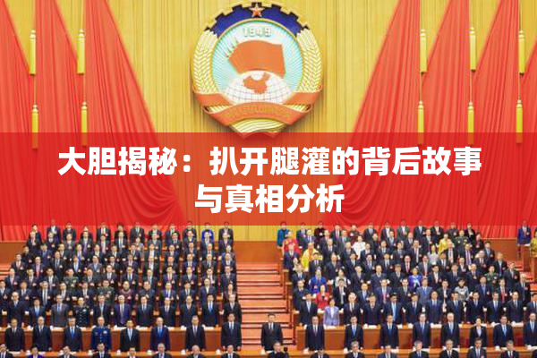 大胆揭秘：扒开腿灌的背后故事与真相分析