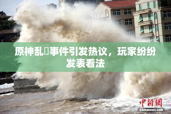 原神乱婬事件引发热议，玩家纷纷发表看法