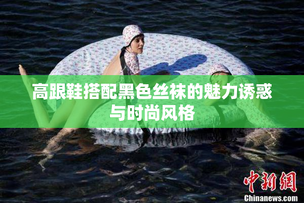 高跟鞋搭配黑色丝袜的魅力诱惑与时尚风格