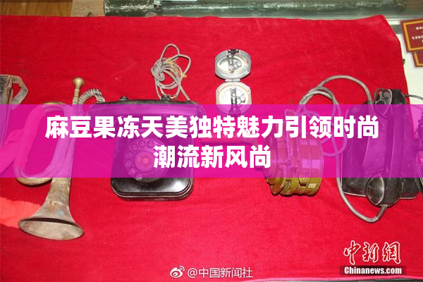 麻豆果冻天美独特魅力引领时尚潮流新风尚